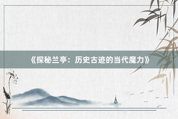 《探秘兰亭：历史古迹的当代魔力》